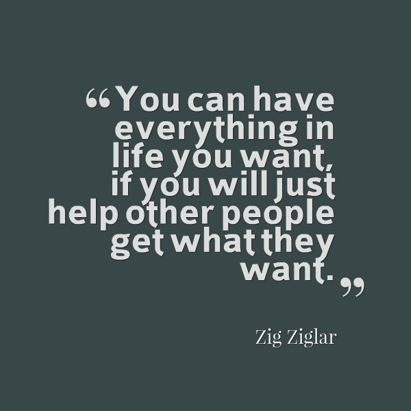 "You can have everything in life you want, if you will just help other people get what they want"-Zig Ziglar